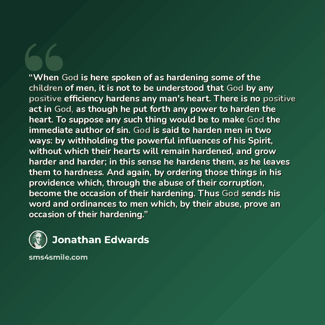 “When God is here spoken of as hardening some of the children of men, it is not to be understood that God by any positive efficiency hardens any man's heart. There is no positive act in God, as though he put forth any power to harden the heart. To suppose any such thing would be to make God the…” quote by Jonathan Edwards