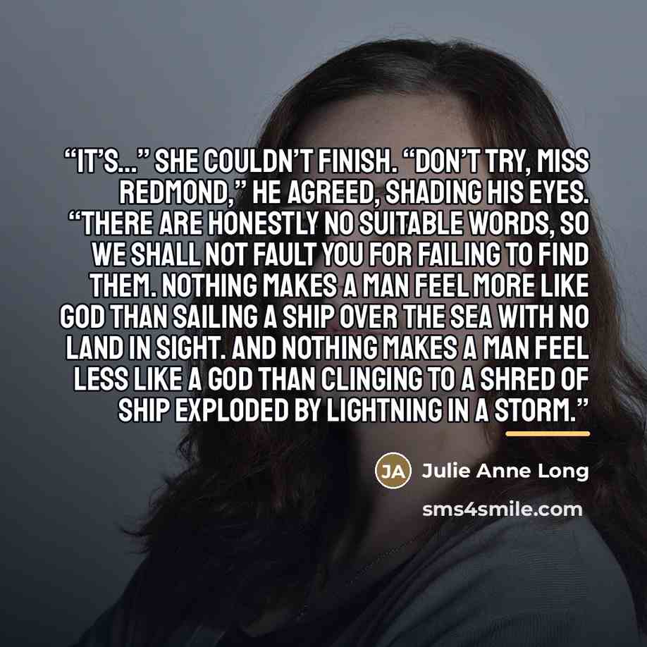 “It’s…” She couldn’t finish. “Don’t try, Miss Redmond,” he agreed, shading his eyes. “There are honestly no suitable words, so we shall not fault you for failing to find them. Nothing makes a man feel more like God than sailing a ship over the sea with no land in sight. And nothing makes a man feel…” quote by Julie Anne Long