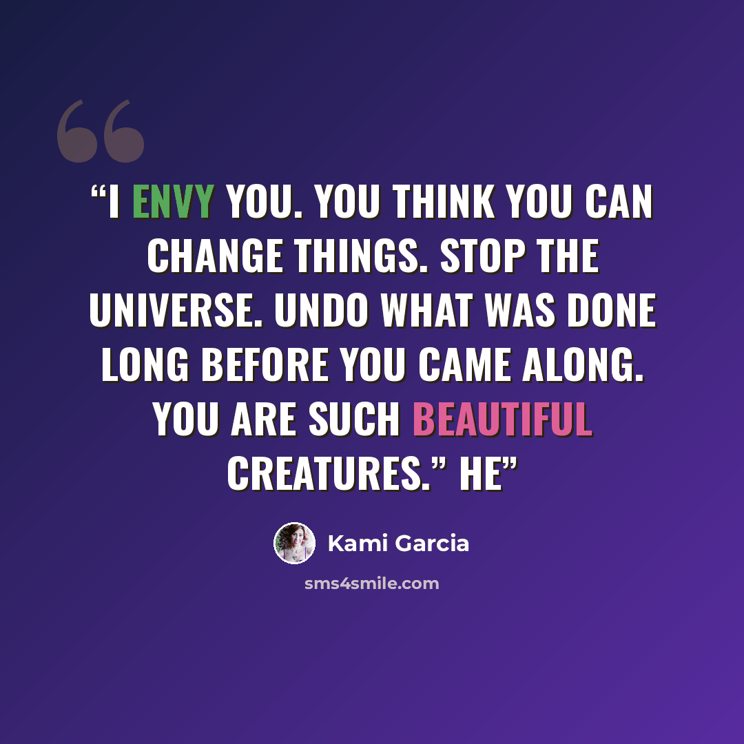 “I envy you. You think you can change things. Stop the universe. Undo what was done long before you came along. You are such beautiful creatures.” He” quote by Kami Garcia