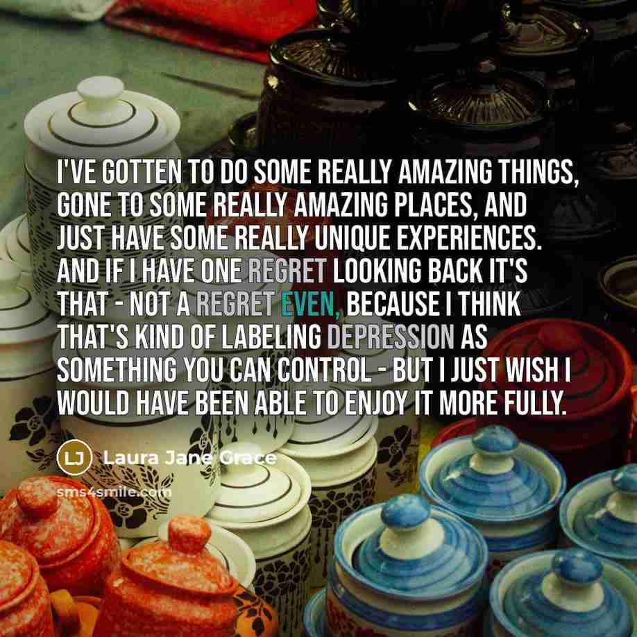 “I've gotten to do some really amazing things, gone to some really amazing places, and just have some really unique experiences. And if I have one regret looking back it's that - not a regret even, because I think that's kind of labeling depression as something you can control - but I just wish I…” quote by Laura Jane Grace