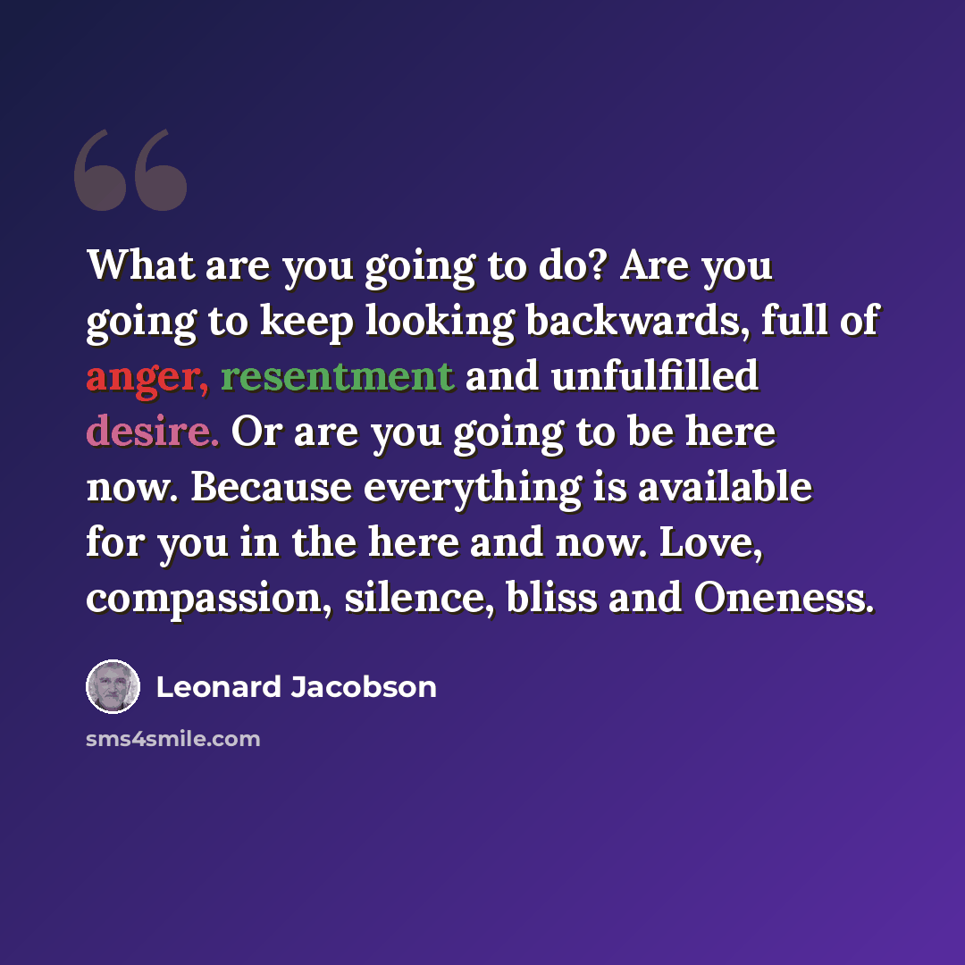 “What are you going to do? Are you going to keep looking backwards, full of anger, resentment and unfulfilled desire. Or are you going to be here now. Because everything is available for you in the here and now. Love, compassion, silence, bliss and Oneness.” quote by Leonard Jacobson