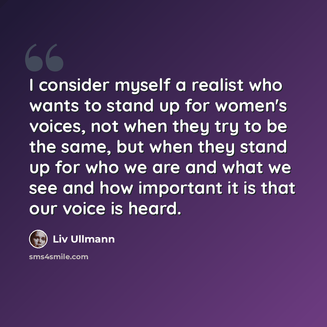 “I consider myself a realist who wants to stand up for women's voices, not when they try to be the same, but when they stand up for who we are and what we see and how important it is that our voice is heard.” quote by Liv Ullmann