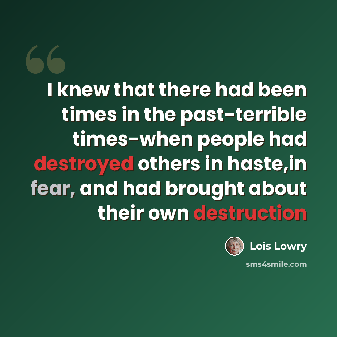 “I knew that there had been times in the past-terrible times-when people had destroyed others in haste,in fear, and had brought about their own destruction” quote by Lois Lowry