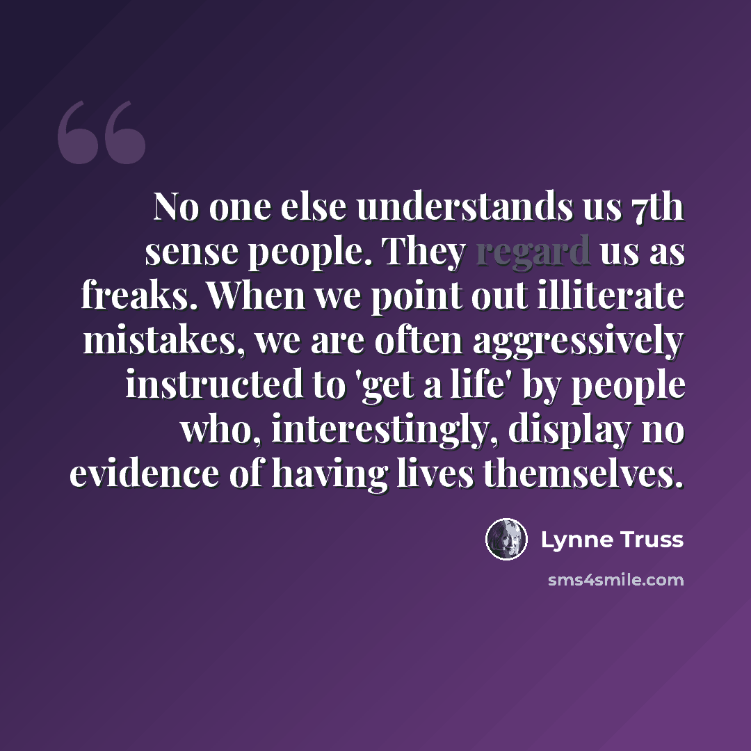 “No one else understands us 7th sense people. They regard us as freaks. When we point out illiterate mistakes, we are often aggressively instructed to 'get a life' by people who, interestingly, display no evidence of having lives themselves.” quote by Lynne Truss