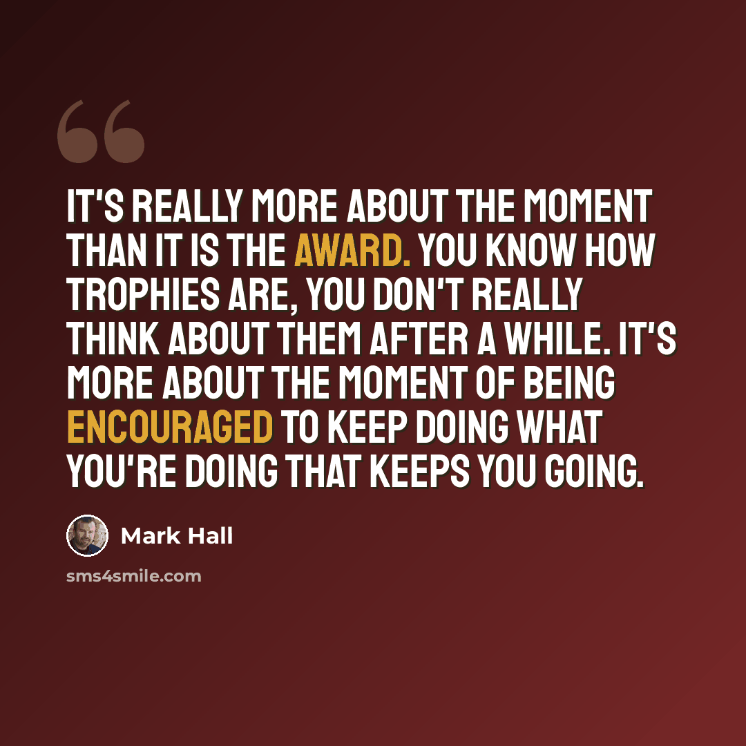 “It's really more about the moment than it is the award. You know how trophies are, you don't really think about them after a while. It's more about the moment of being encouraged to keep doing what you're doing that keeps you going.” quote by Mark Hall