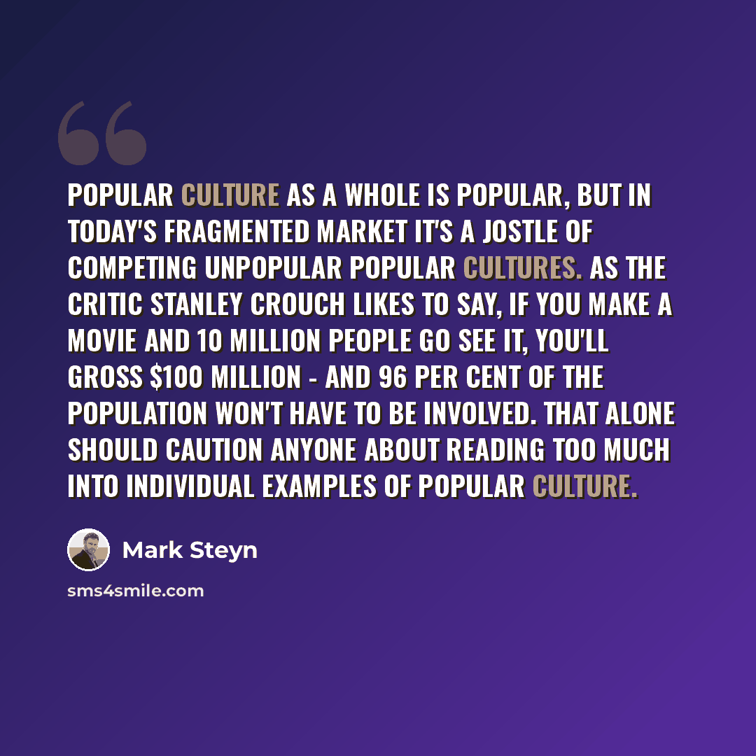 “Popular culture as a whole is popular, but in today's fragmented market it's a jostle of competing unpopular popular cultures. As the critic Stanley Crouch likes to say, if you make a movie and 10 million people go see it, you'll gross $100 million - and 96 per cent of the population won't have to…” quote by Mark Steyn