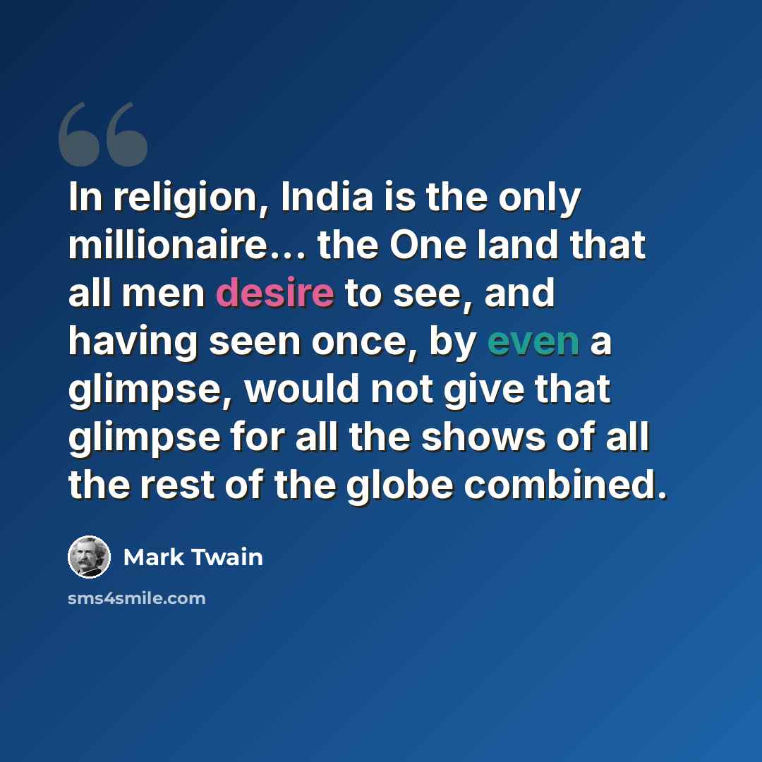 “In religion, India is the only millionaire... the One land that all men desire to see, and having seen once, by even a glimpse, would not give that glimpse for all the shows of all the rest of the globe combined.” quote by Mark Twain