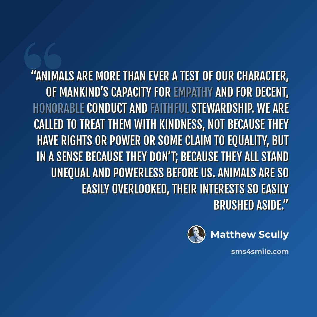 “Animals are more than ever a test of our character, of mankind’s capacity for empathy and for decent, honorable conduct and faithful stewardship. We are called to treat them with kindness, not because they have rights or power or some claim to equality, but in a sense because they don’t; because…” quote by Matthew Scully