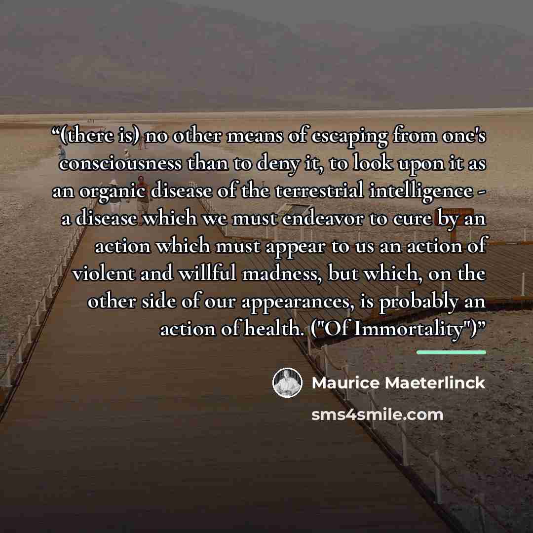 “(there is) no other means of escaping from one's consciousness than to deny it, to look upon it as an organic disease of the terrestrial intelligence - a disease which we must endeavor to cure by an action which must appear to us an action of violent and willful madness, but which, on the other…” quote by Maurice Maeterlinck