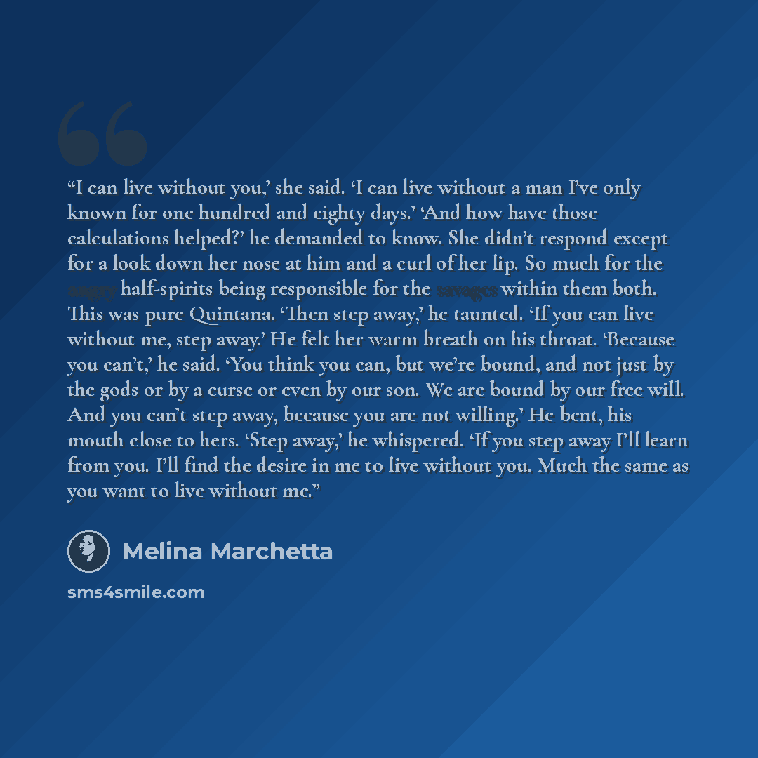 “I can live without you,’ she said. ‘I can live without a man I’ve only known for one hundred and eighty days.’ ‘And how have those calculations helped?’ he demanded to know. She didn’t respond except for a look down her nose at him and a curl of her lip. So much for the angry half-spirits being…” quote by Melina Marchetta