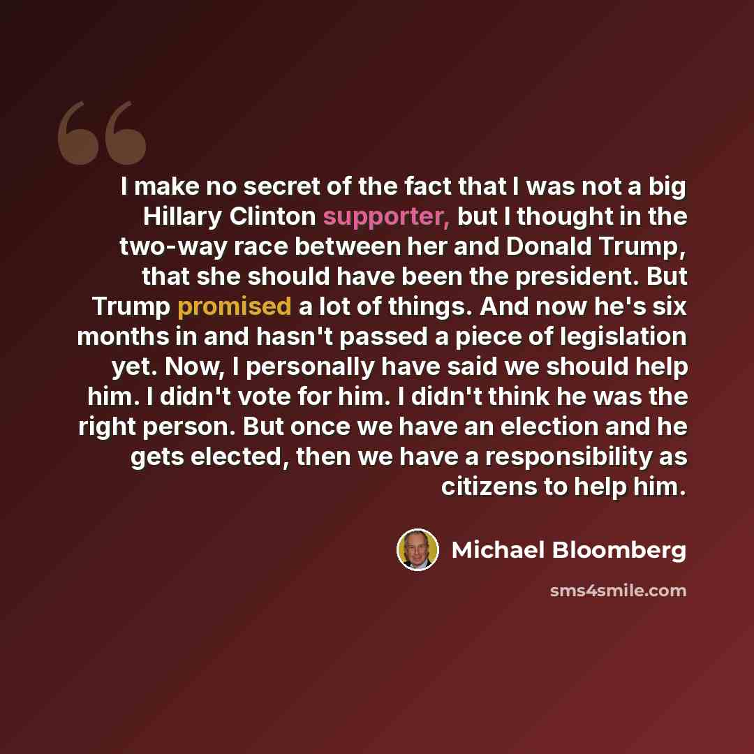 “I make no secret of the fact that I was not a big Hillary Clinton supporter, but I thought in the two-way race between her and Donald Trump, that she should have been the president. But Trump promised a lot of things. And now he's six months in and hasn't passed a piece of legislation yet. Now, I…” quote by Michael Bloomberg