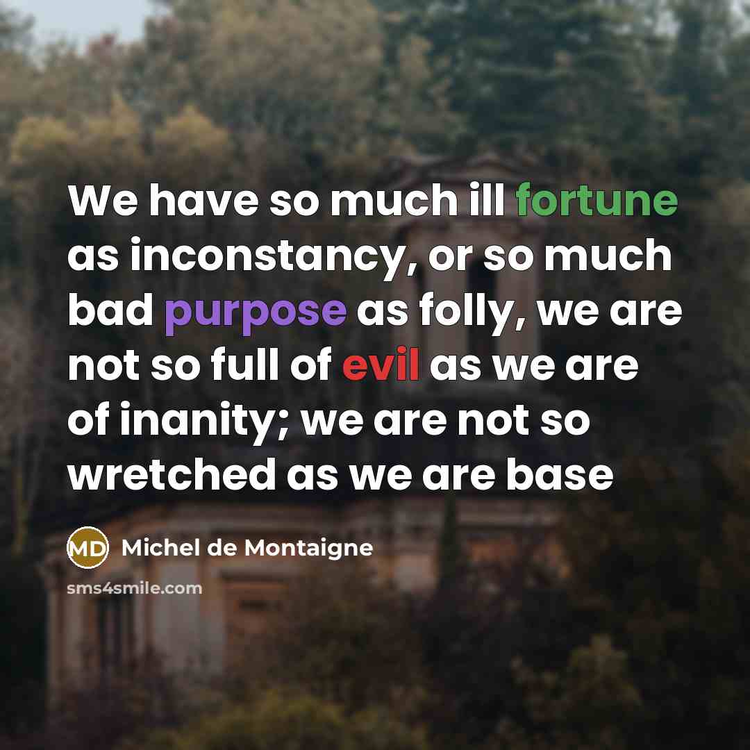 “We have so much ill fortune as inconstancy, or so much bad purpose as folly, we are not so full of evil as we are of inanity; we are not so wretched as we are base” quote by Michel de Montaigne
