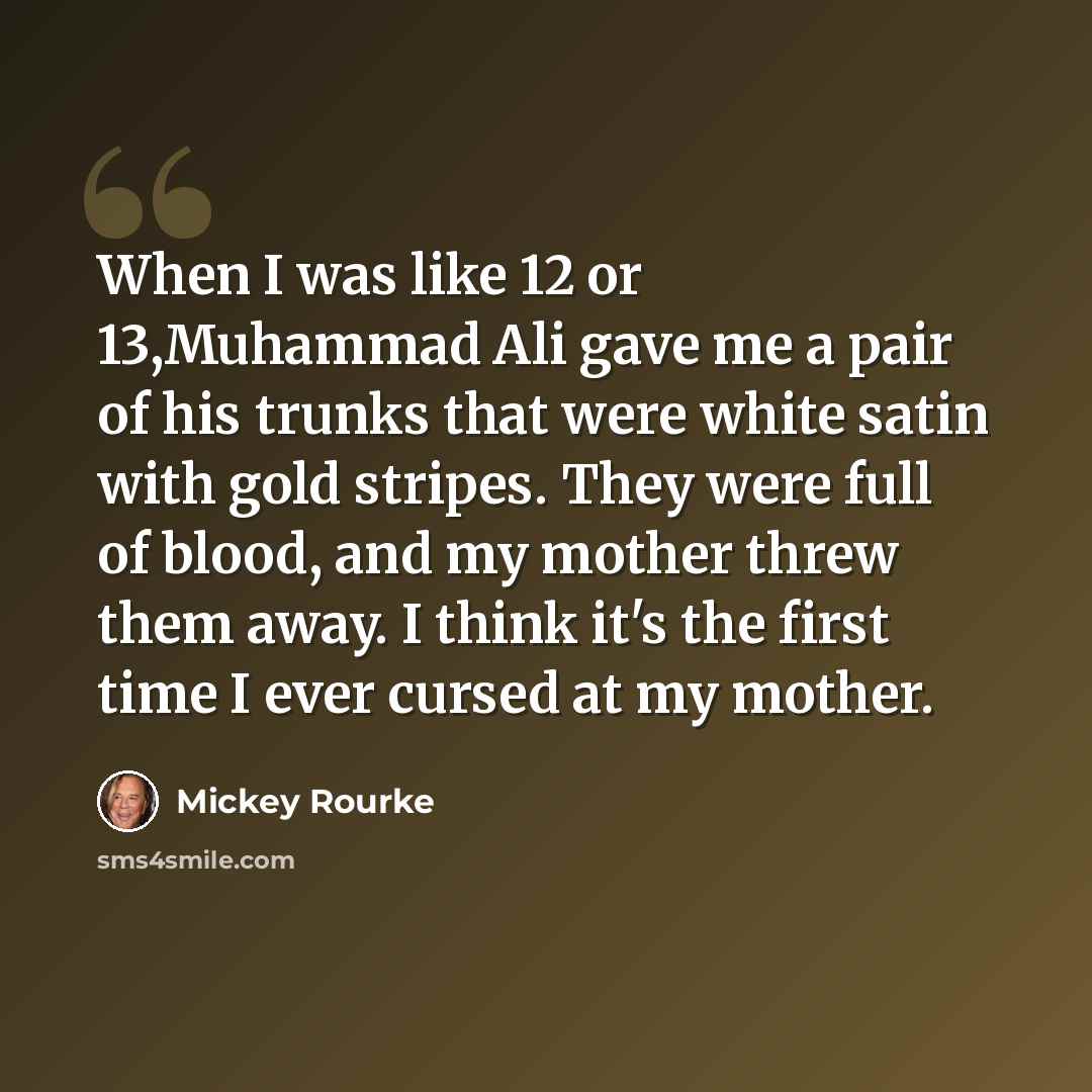 “When I was like 12 or 13,Muhammad Ali gave me a pair of his trunks that were white satin with gold stripes. They were full of blood, and my mother threw them away. I think it's the first time I ever cursed at my mother.” quote by Mickey Rourke