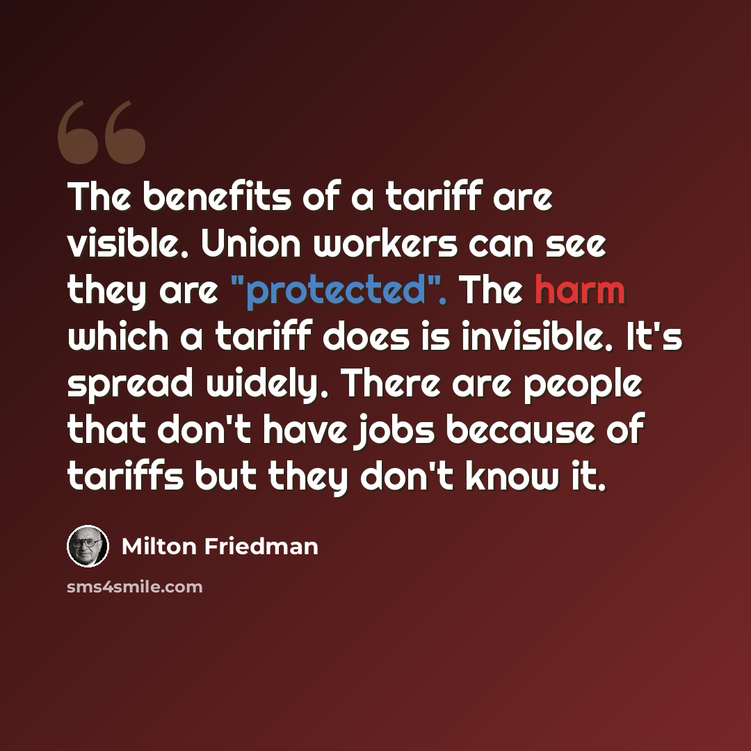 “The benefits of a tariff are visible. Union workers can see they are "protected". The harm which a tariff does is invisible. It's spread widely. There are people that don't have jobs because of tariffs but they don't know it.” quote by Milton Friedman