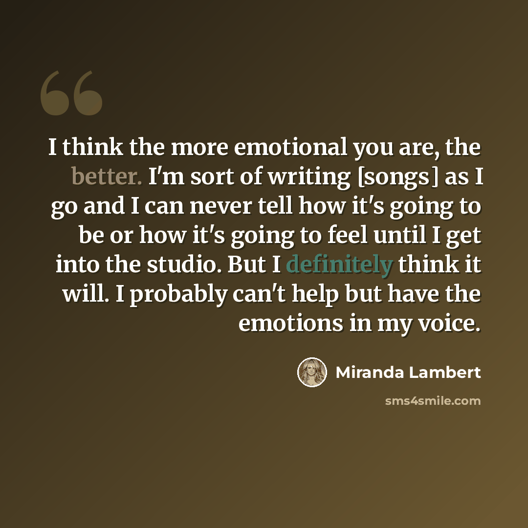 “I think the more emotional you are, the better. I'm sort of writing [songs] as I go and I can never tell how it's going to be or how it's going to feel until I get into the studio. But I definitely think it will. I probably can't help but have the emotions in my voice.” quote by Miranda Lambert