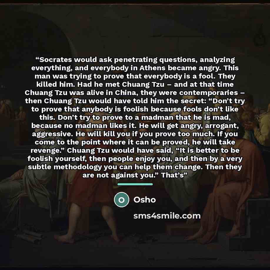 “Socrates would ask penetrating questions, analyzing everything, and everybody in Athens became angry. This man was trying to prove that everybody is a fool. They killed him. Had he met Chuang Tzu – and at that time Chuang Tzu was alive in China, they were contemporaries – then Chuang Tzu would…” quote by Osho