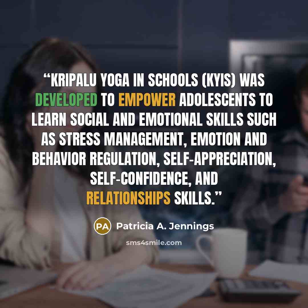 “Kripalu Yoga in Schools (KYIS) was developed to empower adolescents to learn social and emotional skills such as stress management, emotion and behavior regulation, self-appreciation, self-confidence, and relationships skills.” quote by Patricia A. Jennings