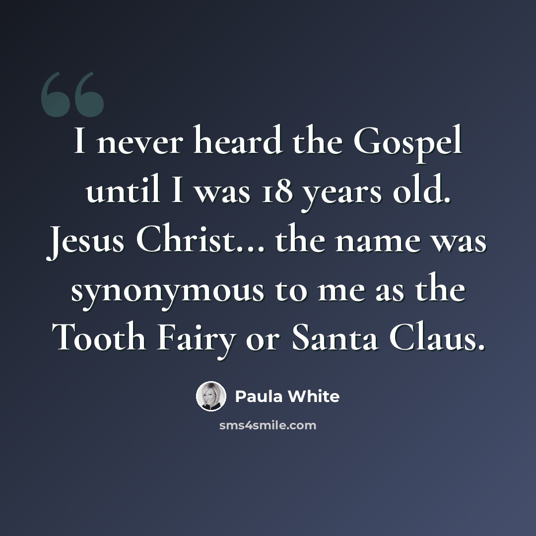 “I never heard the Gospel until I was 18 years old. Jesus Christ... the name was synonymous to me as the Tooth Fairy or Santa Claus.” quote by Paula White