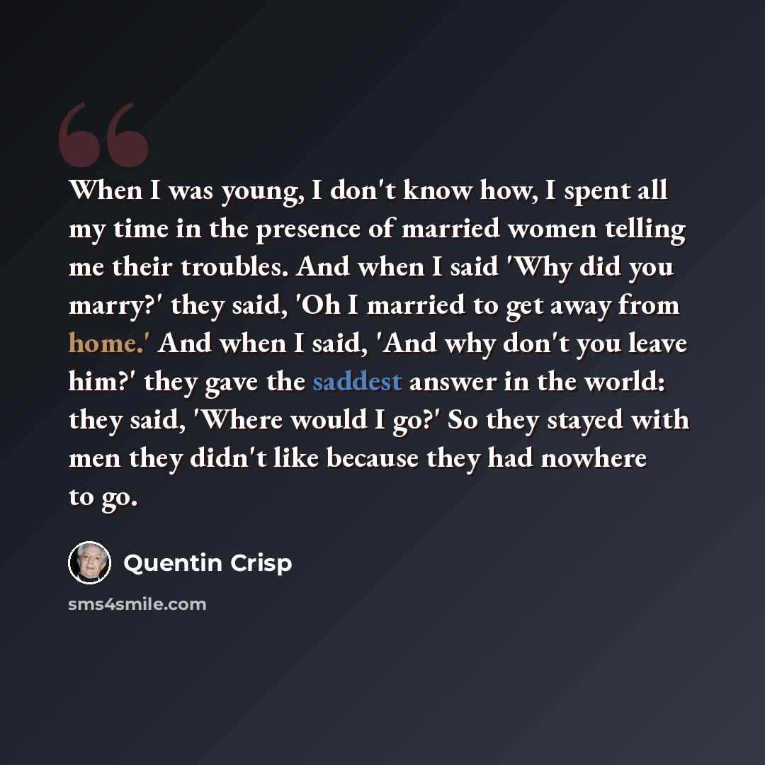 “When I was young, I don't know how, I spent all my time in the presence of married women telling me their troubles. And when I said 'Why did you marry?' they said, 'Oh I married to get away from home.' And when I said, 'And why don't you leave him?' they gave the saddest answer in the world: they…” quote by Quentin Crisp