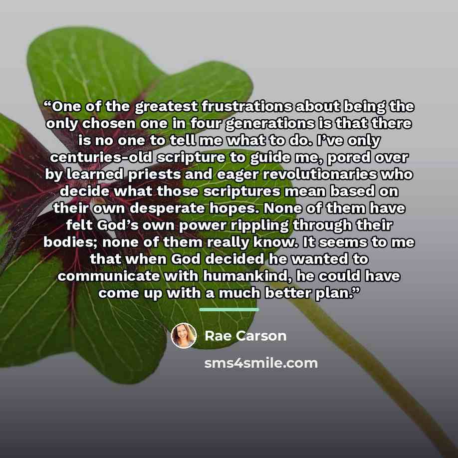 “One of the greatest frustrations about being the only chosen one in four generations is that there is no one to tell me what to do. I’ve only centuries-old scripture to guide me, pored over by learned priests and eager revolutionaries who decide what those scriptures mean based on their own…” quote by Rae Carson