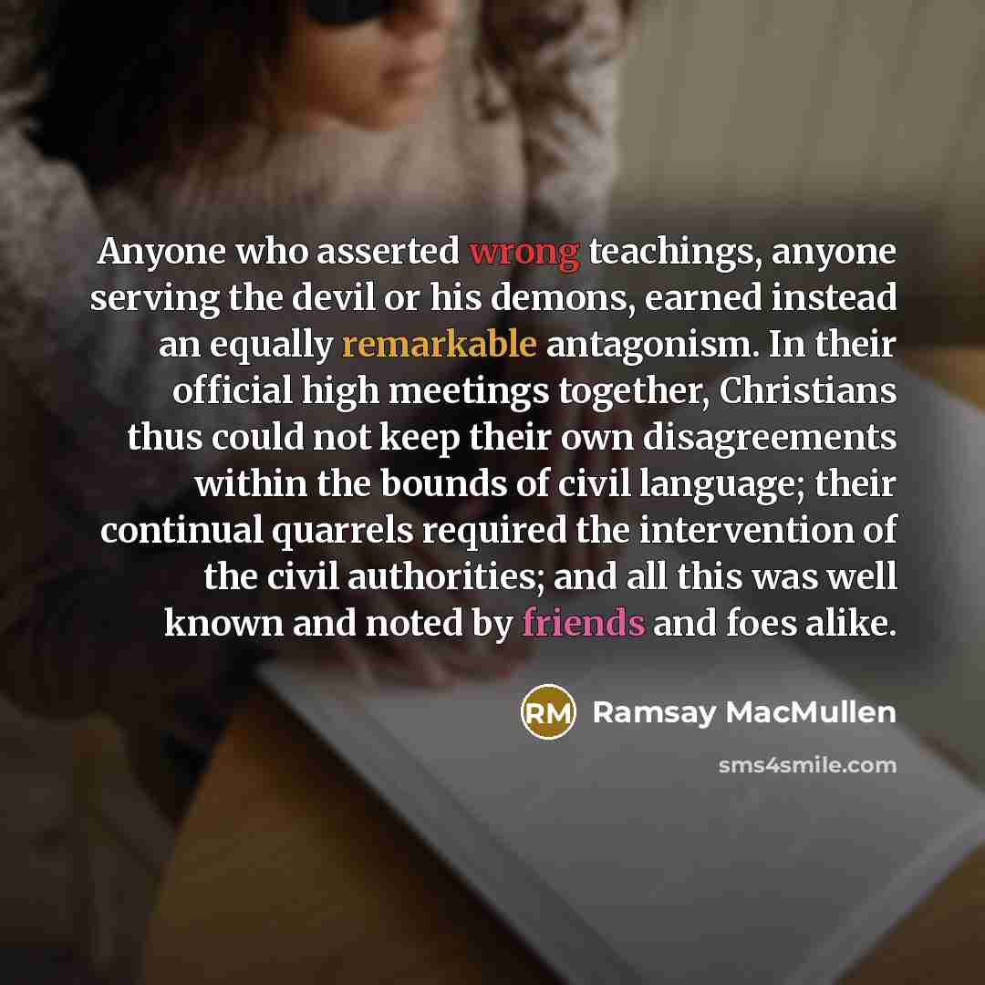 “Anyone who asserted wrong teachings, anyone serving the devil or his demons, earned instead an equally remarkable antagonism. In their official high meetings together, Christians thus could not keep their own disagreements within the bounds of civil language; their continual quarrels required the…” quote by Ramsay MacMullen