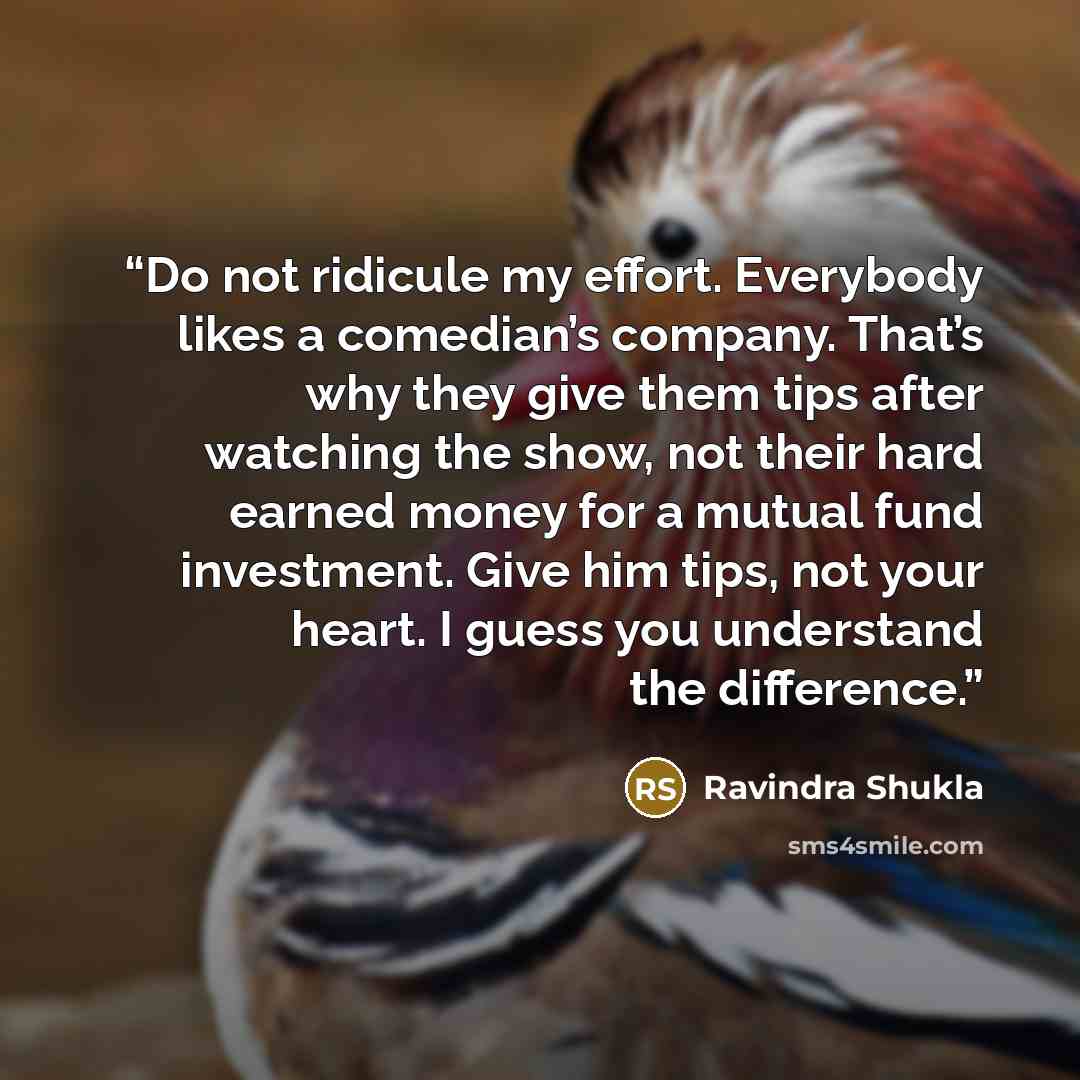 “Do not ridicule my effort. Everybody likes a comedian’s company. That’s why they give them tips after watching the show, not their hard earned money for a mutual fund investment. Give him tips, not your heart. I guess you understand the difference.” quote by Ravindra Shukla