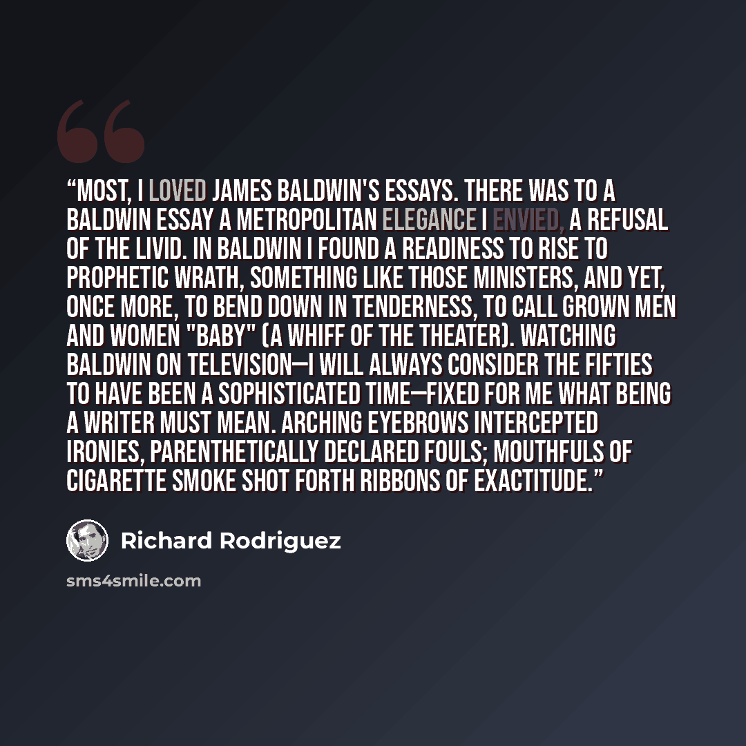 “Most, I loved James Baldwin's essays. There was to a Baldwin essay a metropolitan elegance I envied, a refusal of the livid. In Baldwin I found a readiness to rise to prophetic wrath, something like those ministers, and yet, once more, to bend down in tenderness, to call grown men and women "baby"…” quote by Richard Rodriguez