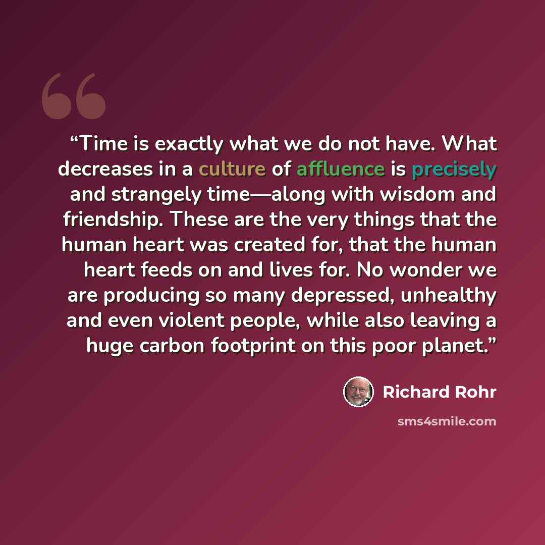 “Time is exactly what we do not have. What decreases in a culture of affluence is precisely and strangely time—along with wisdom and friendship. These are the very things that the human heart was created for, that the human heart feeds on and lives for. No wonder we are producing so many depressed…” quote by Richard Rohr