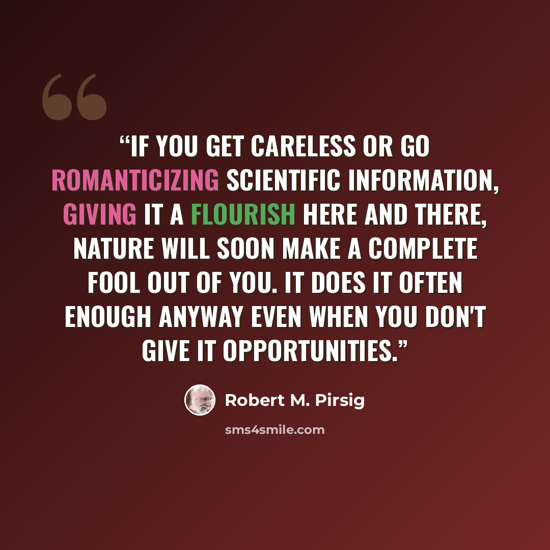 “If you get careless or go romanticizing scientific information, giving it a flourish here and there, Nature will soon make a complete fool out of you. It does it often enough anyway even when you don't give it opportunities.” quote by Robert M. Pirsig