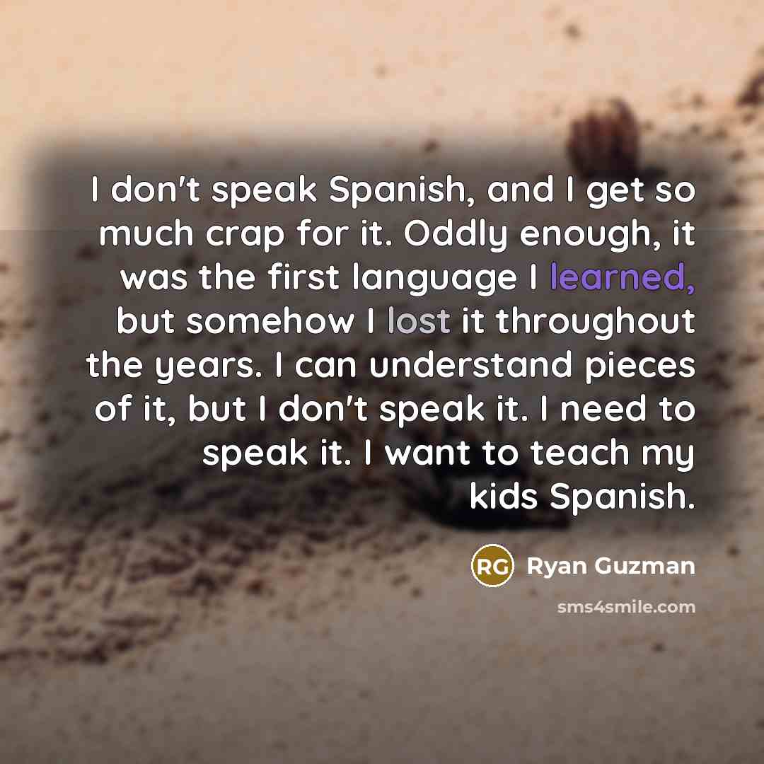 “I don't speak Spanish, and I get so much crap for it. Oddly enough, it was the first language I learned, but somehow I lost it throughout the years. I can understand pieces of it, but I don't speak it. I need to speak it. I want to teach my kids Spanish.” quote by Ryan Guzman