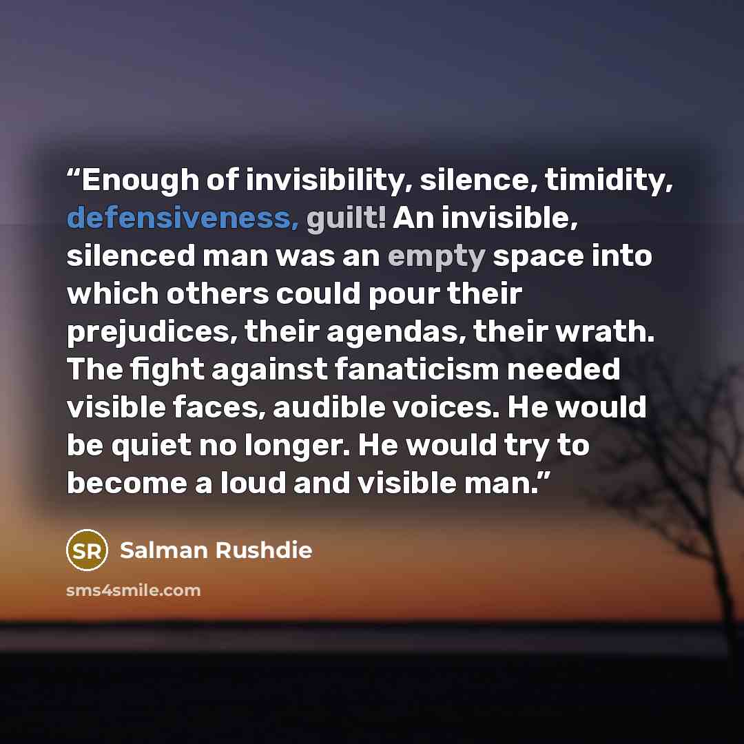 “Enough of invisibility, silence, timidity, defensiveness, guilt! An invisible, silenced man was an empty space into which others could pour their prejudices, their agendas, their wrath. The fight against fanaticism needed visible faces, audible voices. He would be quiet no longer. He would try to…” quote by Salman Rushdie