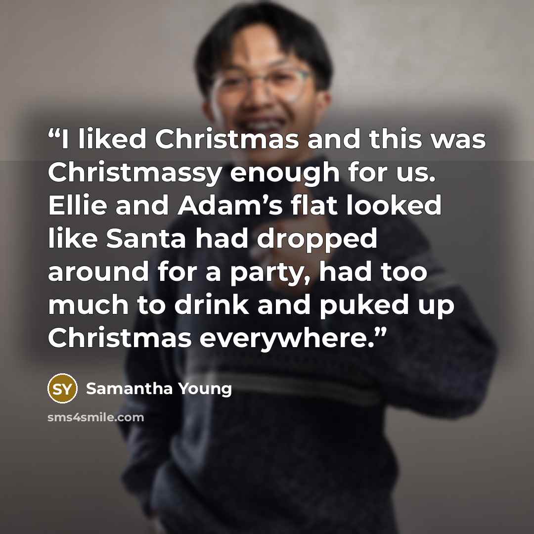 “I liked Christmas and this was Christmassy enough for us. Ellie and Adam’s flat looked like Santa had dropped around for a party, had too much to drink and puked up Christmas everywhere.” quote by Samantha Young