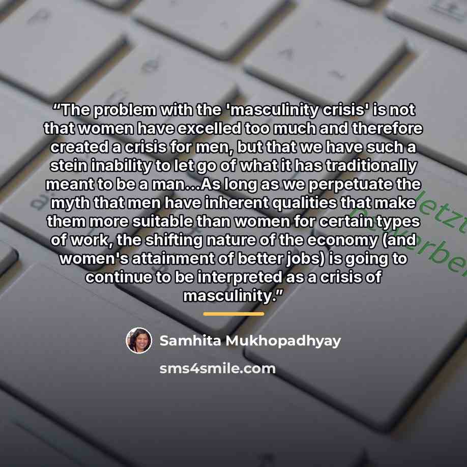 “The problem with the 'masculinity crisis' is not that women have excelled too much and therefore created a crisis for men, but that we have such a stein inability to let go of what it has traditionally meant to be a man...As long as we perpetuate the myth that men have inherent qualities that make…” quote by Samhita Mukhopadhyay