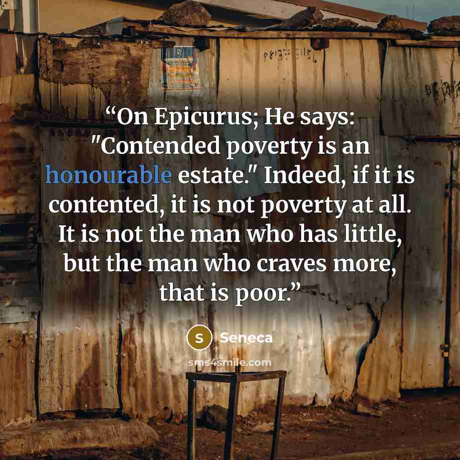 “On Epicurus; He says: "Contended poverty is an honourable estate." Indeed, if it is contented, it is not poverty at all. It is not the man who has little, but the man who craves more, that is poor.” quote by Seneca