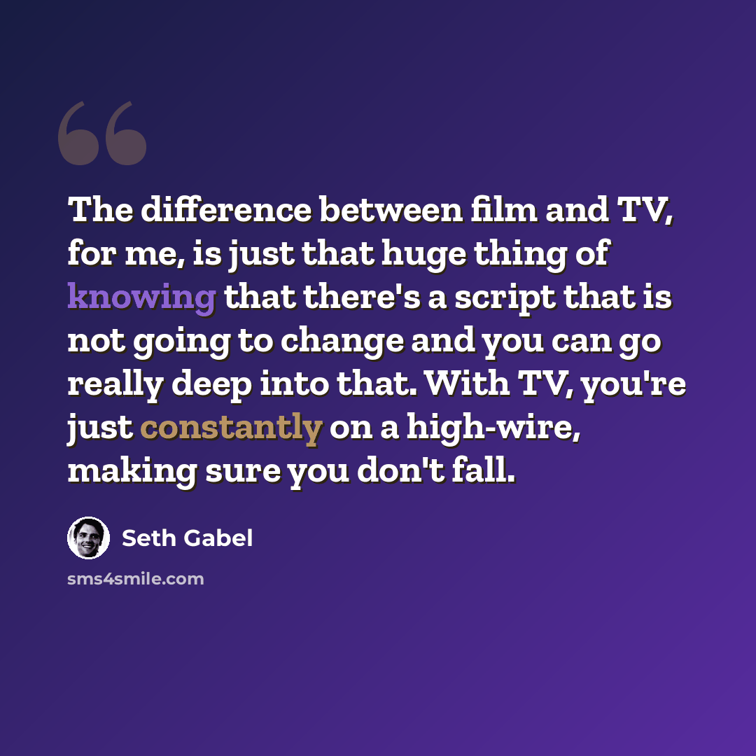 “The difference between film and TV, for me, is just that huge thing of knowing that there's a script that is not going to change and you can go really deep into that. With TV, you're just constantly on a high-wire, making sure you don't fall.” quote by Seth Gabel