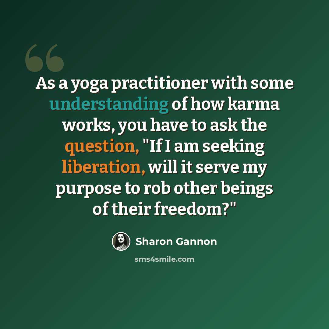 “As a yoga practitioner with some understanding of how karma works, you have to ask the question, "If I am seeking liberation, will it serve my purpose to rob other beings of their freedom?"” quote by Sharon Gannon