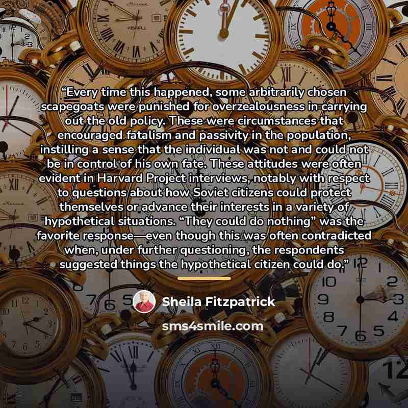 “Every time this happened, some arbitrarily chosen scapegoats were punished for overzealousness in carrying out the old policy. These were circumstances that encouraged fatalism and passivity in the population, instilling a sense that the individual was not and could not be in control of his own…” quote by Sheila Fitzpatrick