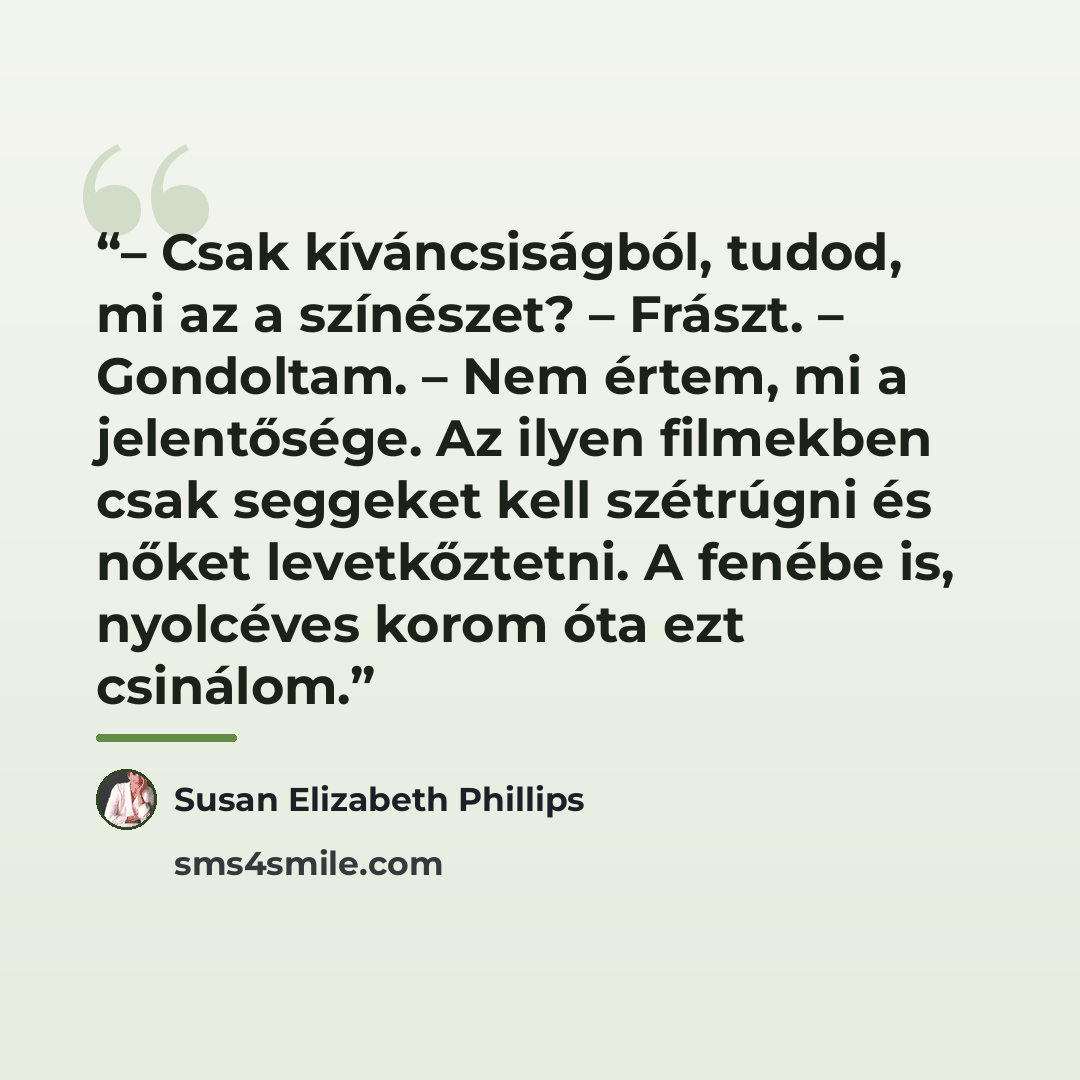 “– Csak kíváncsiságból, tudod, mi az a színészet? – Frászt. – Gondoltam. – Nem értem, mi a jelentősége. Az ilyen filmekben csak seggeket kell szétrúgni és nőket levetkőztetni. A fenébe is, nyolcéves korom óta ezt csinálom.” quote by Susan Elizabeth Phillips