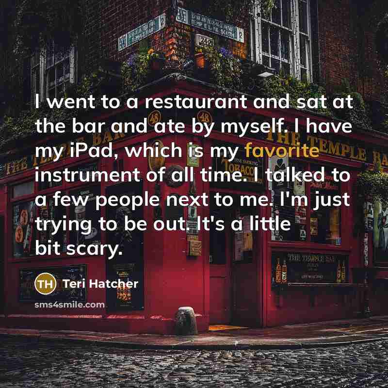 “I went to a restaurant and sat at the bar and ate by myself. I have my iPad, which is my favorite instrument of all time. I talked to a few people next to me. I'm just trying to be out. It's a little bit scary.” quote by Teri Hatcher