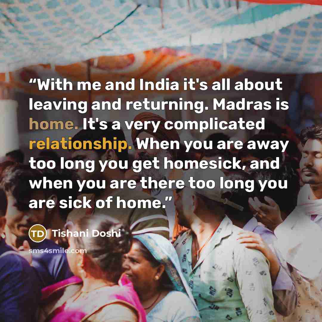 “With me and India it's all about leaving and returning. Madras is home. It's a very complicated relationship. When you are away too long you get homesick, and when you are there too long you are sick of home.” quote by Tishani Doshi