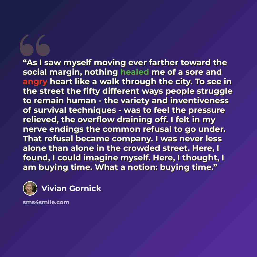 “As I saw myself moving ever farther toward the social margin, nothing healed me of a sore and angry heart like a walk through the city. To see in the street the fifty different ways people struggle to remain human - the variety and inventiveness of survival techniques - was to feel the pressure…” quote by Vivian Gornick