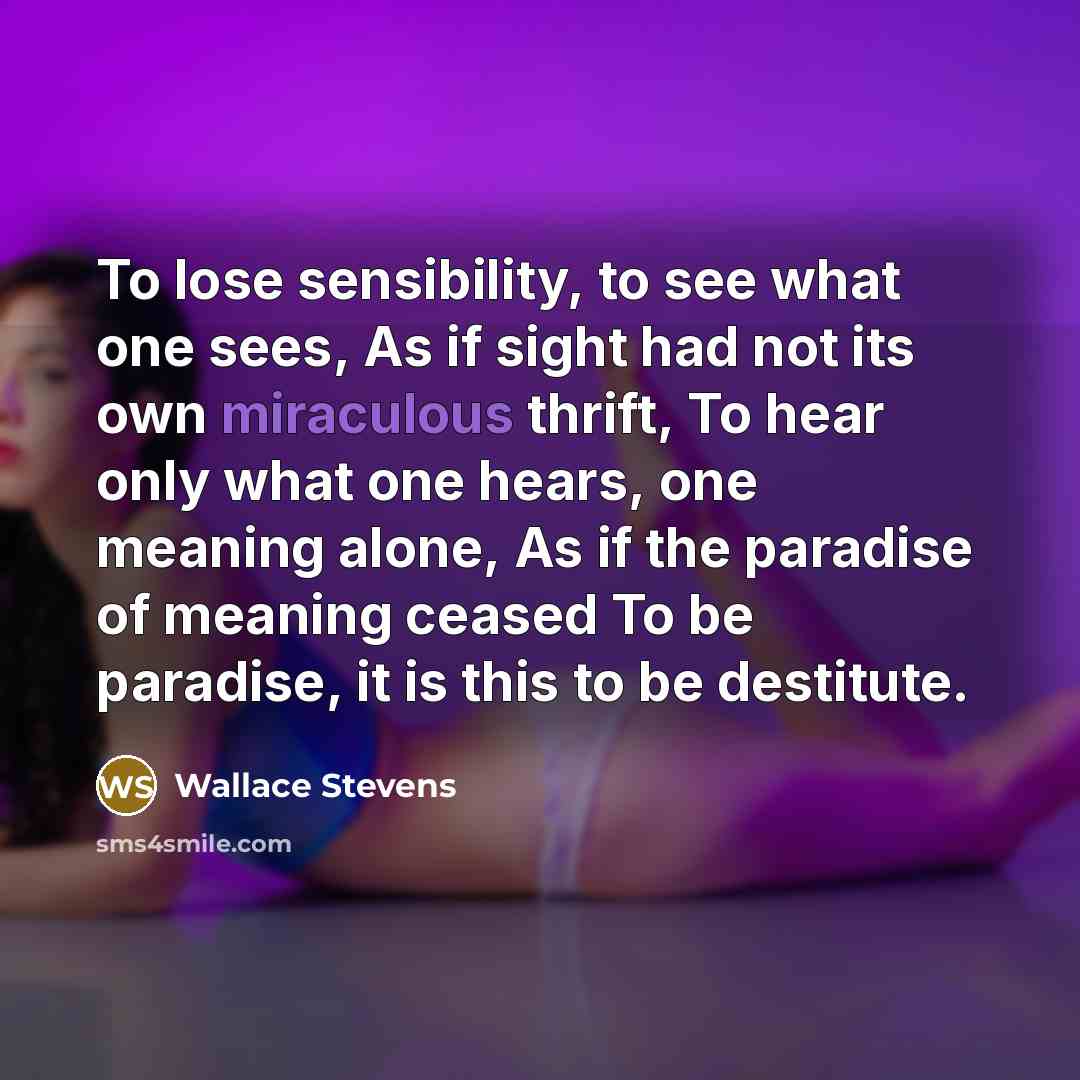 “To lose sensibility, to see what one sees, As if sight had not its own miraculous thrift, To hear only what one hears, one meaning alone, As if the paradise of meaning ceased To be paradise, it is this to be destitute.” quote by Wallace Stevens