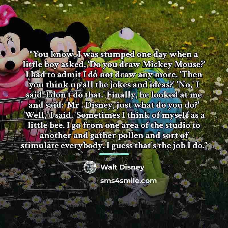 “You know, I was stumped one day when a little boy asked, 'Do you draw Mickey Mouse?' I had to admit I do not draw any more. 'Then you think up all the jokes and ideas?' 'No,' I said 'I don't do that.' Finally, he looked at me and said: 'Mr . Disney, just what do you do?' 'Well,' I said, 'Sometimes…” quote by Walt Disney