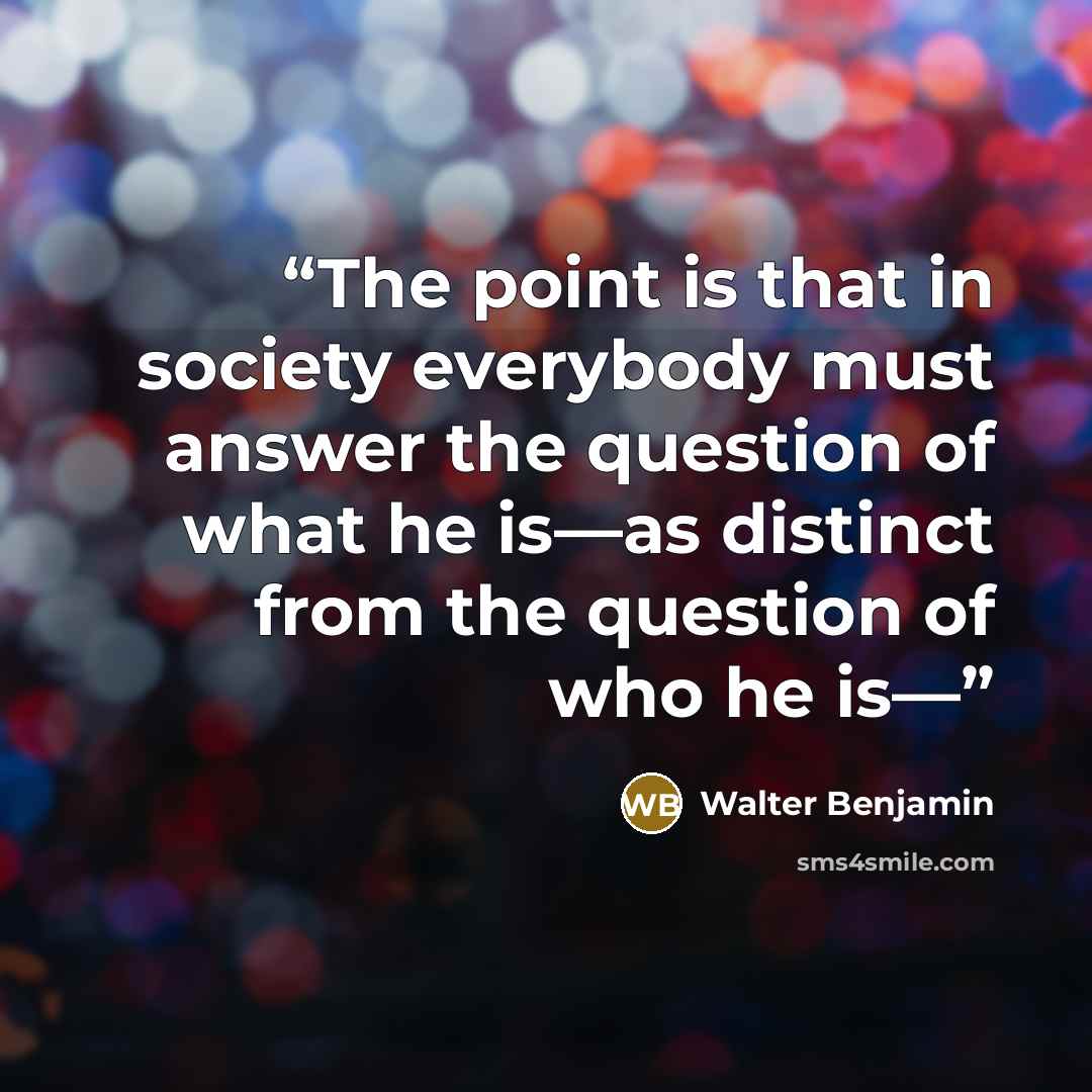 “The point is that in society everybody must answer the question of what he is—as distinct from the question of who he is—” quote by Walter Benjamin