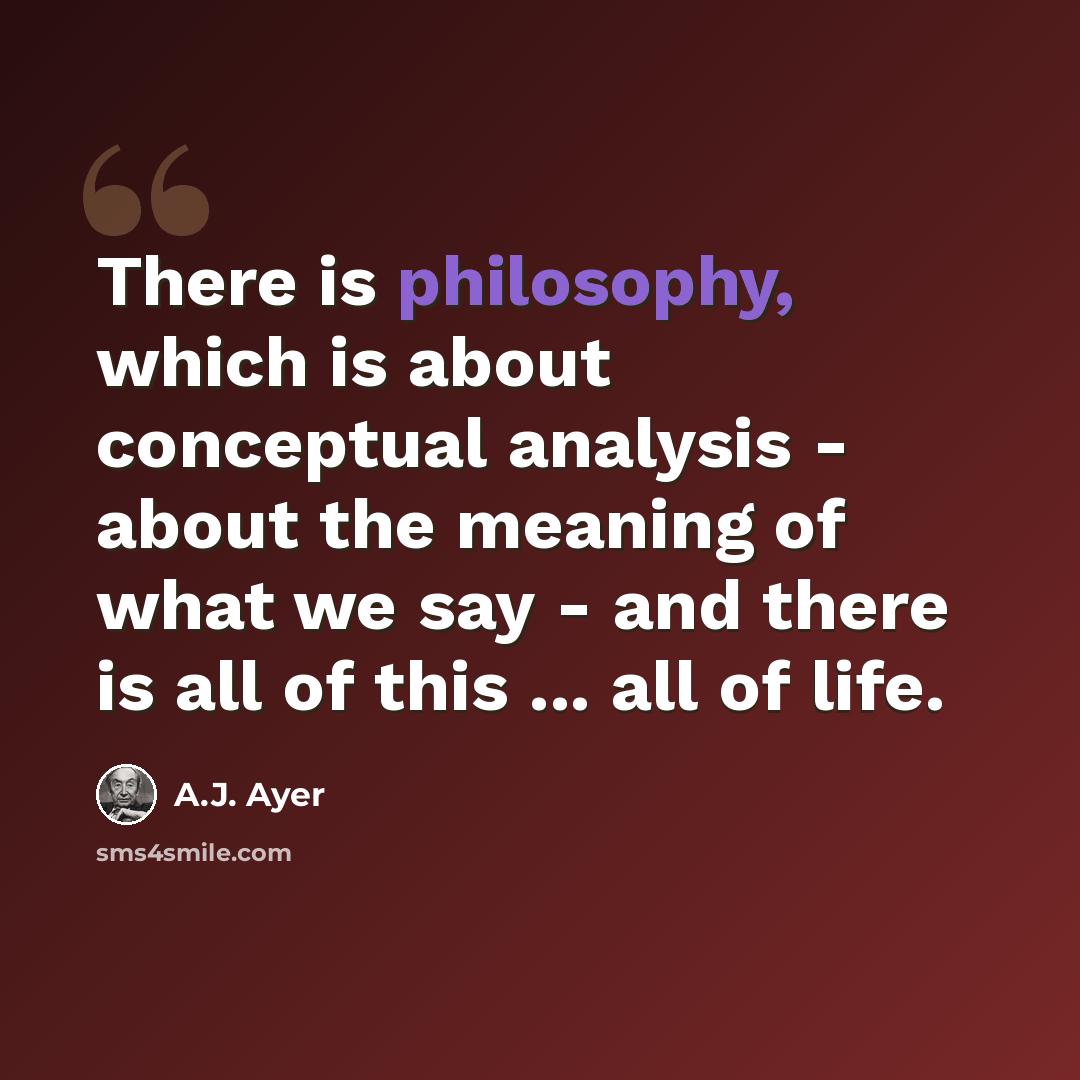 “There is philosophy, which is about conceptual analysis - about the meaning of what we say - and there is all of this ... all of life.” quote by A.J. Ayer