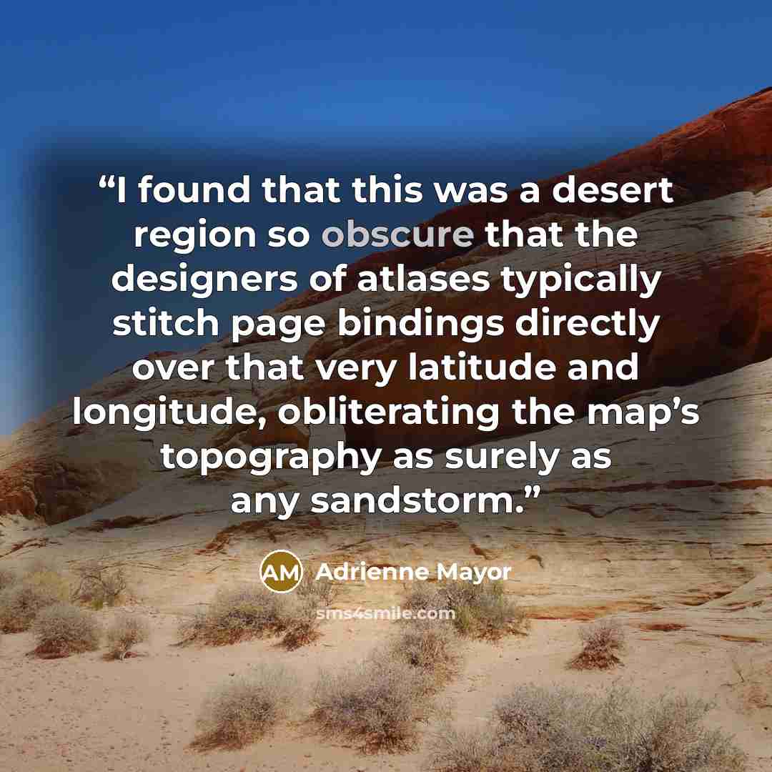 “I found that this was a desert region so obscure that the designers of atlases typically stitch page bindings directly over that very latitude and longitude, obliterating the map’s topography as surely as any sandstorm.” quote by Adrienne Mayor