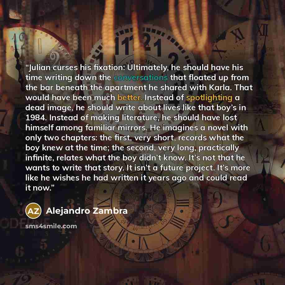 “Julian curses his fixation: Ultimately, he should have his time writing down the conversations that floated up from the bar beneath the apartment he shared with Karla. That would have been much better. Instead of spotlighting a dead image, he should write about lives like that boy’s in 1984…” quote by Alejandro Zambra