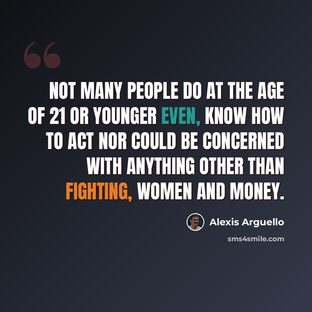 “Not many people do at the age of 21 or younger even, know how to act nor could be concerned with anything other than fighting, women and money.” quote by Alexis Arguello