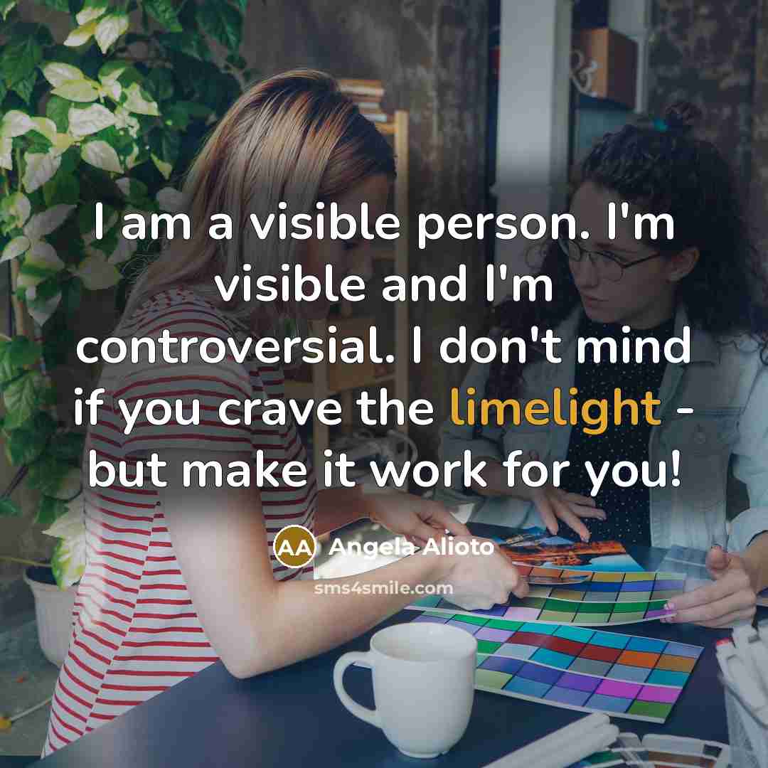 “I am a visible person. I'm visible and I'm controversial. I don't mind if you crave the limelight - but make it work for you!” quote by Angela Alioto