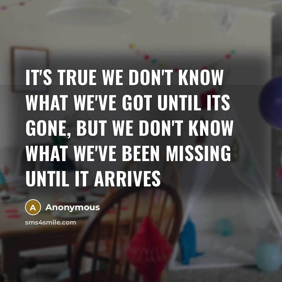“It's true we don't know what we've got until its gone, but we don't know what we've been missing until it arrives” quote by Anonymous